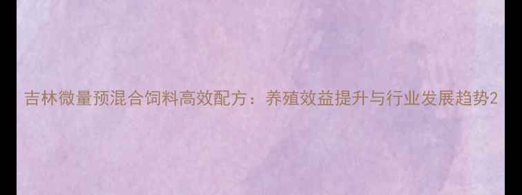 图片 吉林微量预混合饲料高效配方：养殖效益提升与行业发展趋势2