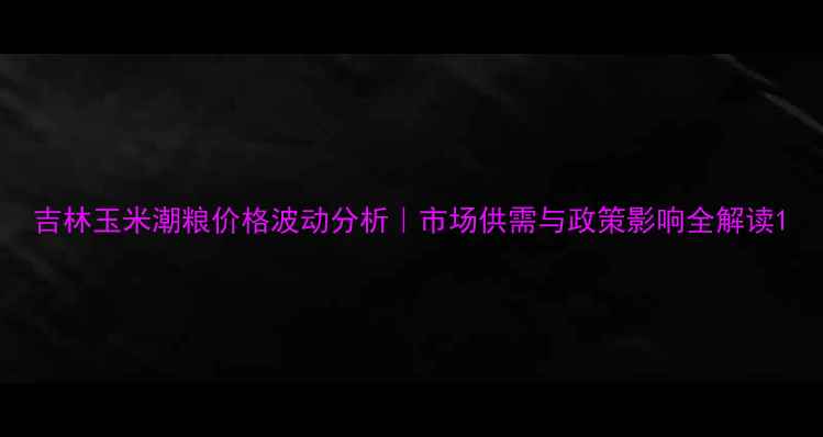 图片 吉林玉米潮粮价格波动分析｜市场供需与政策影响全解读1