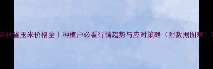 图片 吉林省玉米价格全｜种植户必看行情趋势与应对策略（附数据图表）2