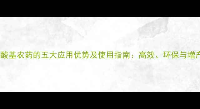 图片 含膦酸基农药的五大应用优势及使用指南：高效、环保与增产全2