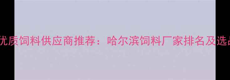 图片 哈尔滨优质饲料供应商推荐：哈尔滨饲料厂家排名及选品指南2