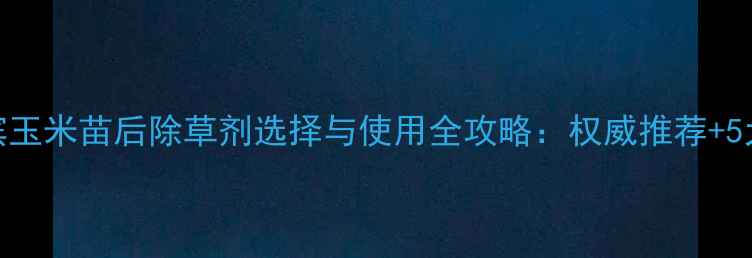图片 哈尔滨玉米苗后除草剂选择与使用全攻略：权威推荐+5大误区
