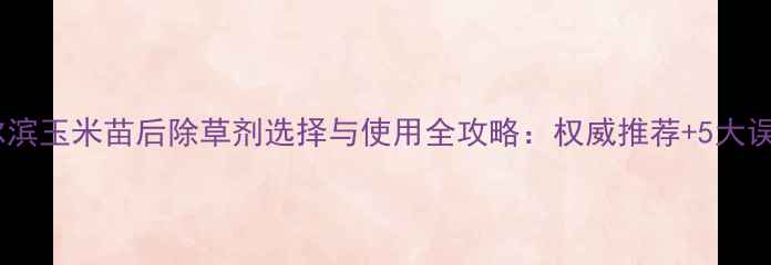 图片 哈尔滨玉米苗后除草剂选择与使用全攻略：权威推荐+5大误区1