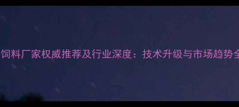 图片 哈尔滨饲料厂家权威推荐及行业深度：技术升级与市场趋势全指南1