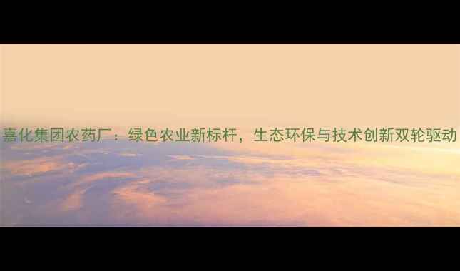 图片 嘉化集团农药厂：绿色农业新标杆，生态环保与技术创新双轮驱动