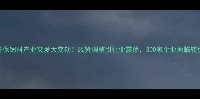 图片 四川环保饲料产业突发大变动！政策调整引行业震荡，300家企业面临转型压力