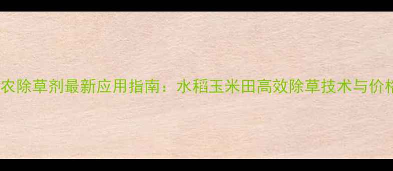 图片 四川达农除草剂最新应用指南：水稻玉米田高效除草技术与价格对比1