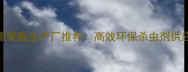 图片 国内氯氰菊酯生产厂推荐：高效环保杀虫剂供应商指南