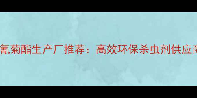 图片 国内氯氰菊酯生产厂推荐：高效环保杀虫剂供应商指南2