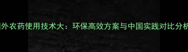 图片 国外农药使用技术大：环保高效方案与中国实践对比分析1