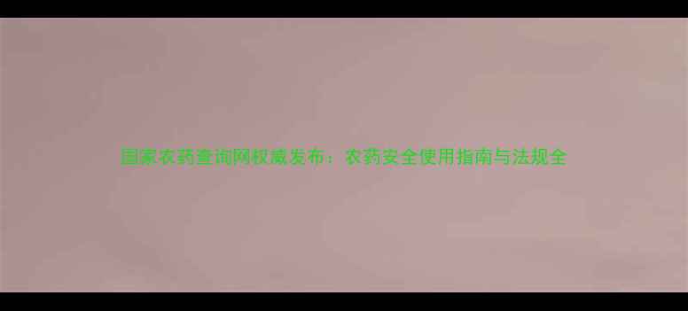 图片 国家农药查询网权威发布：农药安全使用指南与法规全
