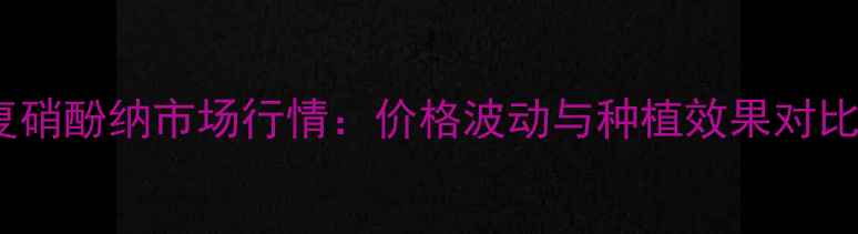 图片 复硝酚纳市场行情：价格波动与种植效果对比1