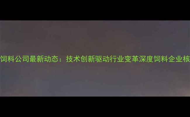 图片 大北农浓饲料公司最新动态：技术创新驱动行业变革深度饲料企业核心竞争力