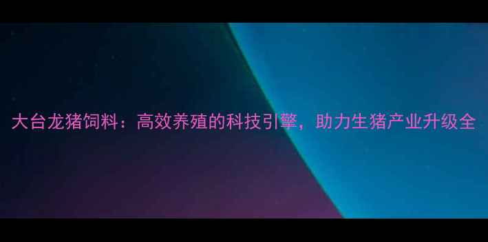 图片 大台龙猪饲料：高效养殖的科技引擎，助力生猪产业升级全