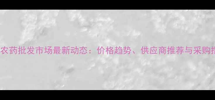 图片 大棚农药批发市场最新动态：价格趋势、供应商推荐与采购指南2