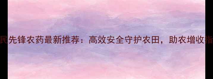 图片 大民先锋农药最新推荐：高效安全守护农田，助农增收指南