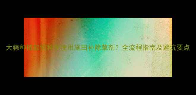 图片 大蒜种植如何科学使用施田补除草剂？全流程指南及避坑要点