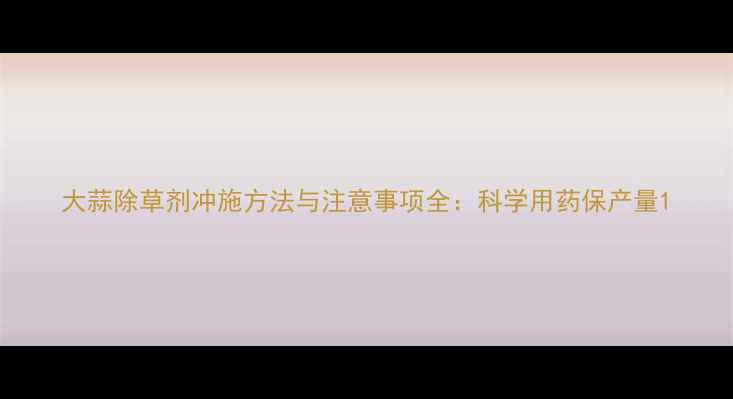 图片 大蒜除草剂冲施方法与注意事项全：科学用药保产量1