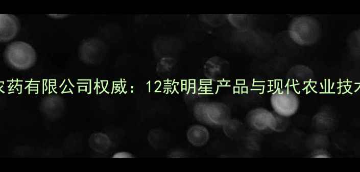 图片 大连海润农药有限公司权威：12款明星产品与现代农业技术融合指南