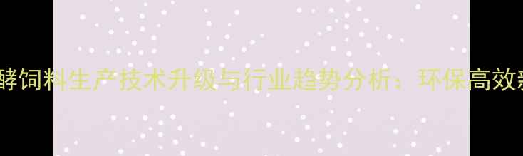 图片 天津发酵饲料生产技术升级与行业趋势分析：环保高效新路径2