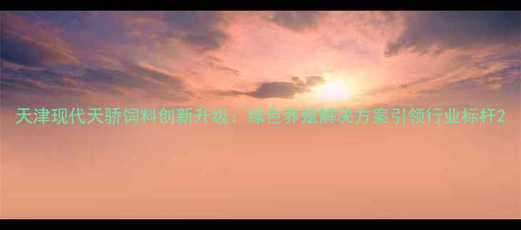 图片 天津现代天骄饲料创新升级：绿色养殖解决方案引领行业标杆2