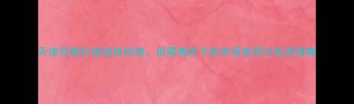 图片 天津豆粕价格趋势预测：供需博弈下的市场变局与投资策略