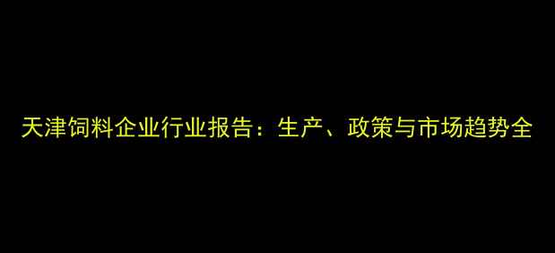 图片 天津饲料企业行业报告：生产、政策与市场趋势全