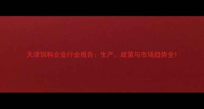 图片 天津饲料企业行业报告：生产、政策与市场趋势全1