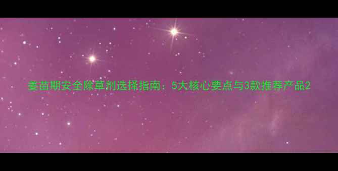 图片 姜苗期安全除草剂选择指南：5大核心要点与3款推荐产品2