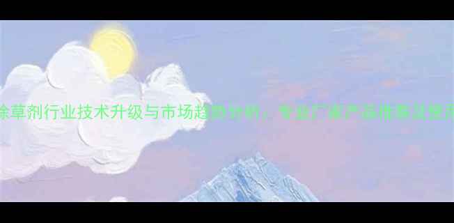 图片 孟州除草剂行业技术升级与市场趋势分析：专业厂家产品推荐及使用指南