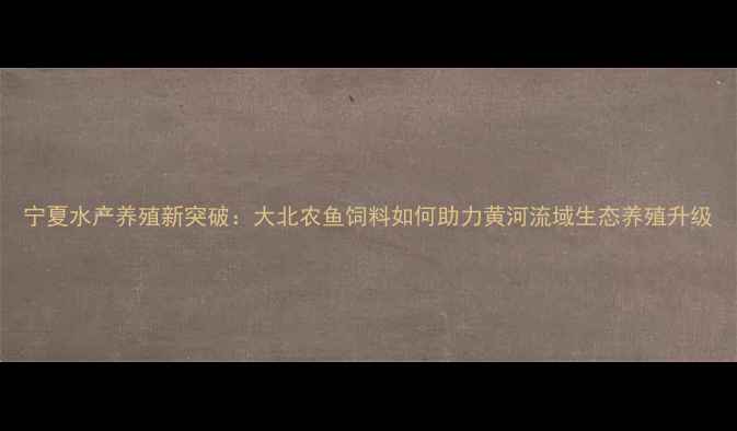 图片 宁夏水产养殖新突破：大北农鱼饲料如何助力黄河流域生态养殖升级