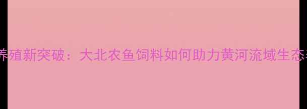 图片 宁夏水产养殖新突破：大北农鱼饲料如何助力黄河流域生态养殖升级2