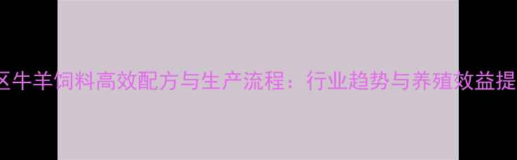 图片 安徽地区牛羊饲料高效配方与生产流程：行业趋势与养殖效益提升指南2