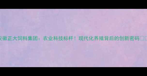 图片 安徽正大饲料集团：农业科技标杆！现代化养殖背后的创新密码🔥🌾