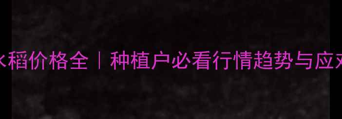 图片 安徽水稻价格全｜种植户必看行情趋势与应对策略