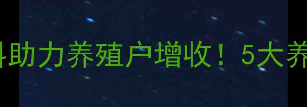 图片 安徽阜阳新希望饲料助力养殖户增收！5大养殖技术+行业动态全