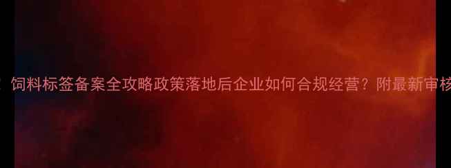 图片 安徽饲料人必看！饲料标签备案全攻略政策落地后企业如何合规经营？附最新审核流程+避坑指南1