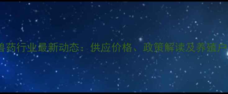 图片 安徽饲料兽药行业最新动态：供应价格、政策解读及养殖户采购指南1