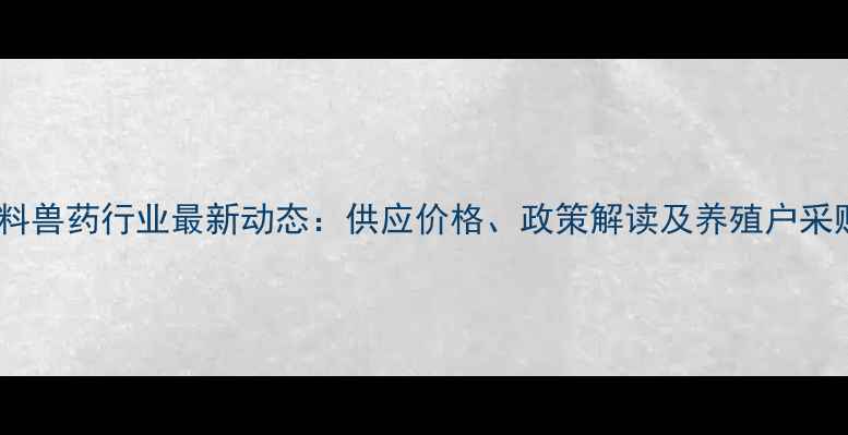 图片 安徽饲料兽药行业最新动态：供应价格、政策解读及养殖户采购指南2