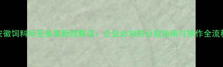图片 安徽饲料标签备案新规解读：企业必知的合规指南与操作全流程