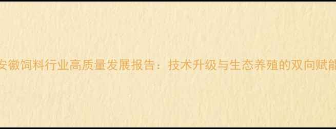图片 安徽饲料行业高质量发展报告：技术升级与生态养殖的双向赋能