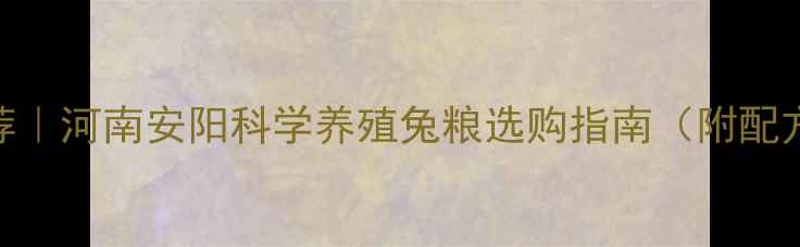 图片 安阳兔饲料品牌推荐｜河南安阳科学养殖兔粮选购指南（附配方+养殖效果对比）2