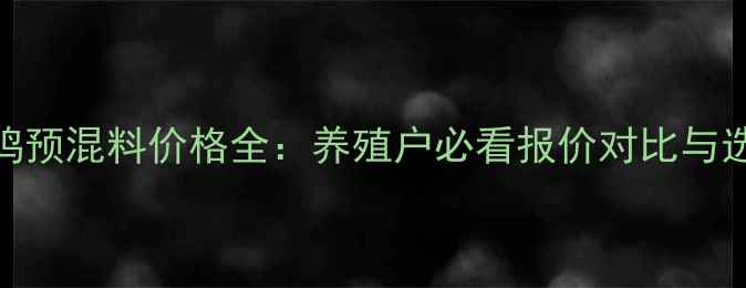 图片 安驰蛋鸡预混料价格全：养殖户必看报价对比与选购指南