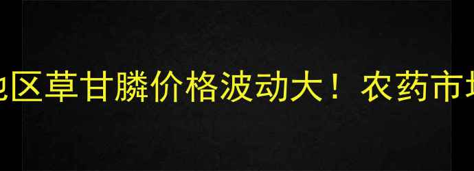 图片 实时更新川东地区草甘膦价格波动大！农药市场最新行情解读