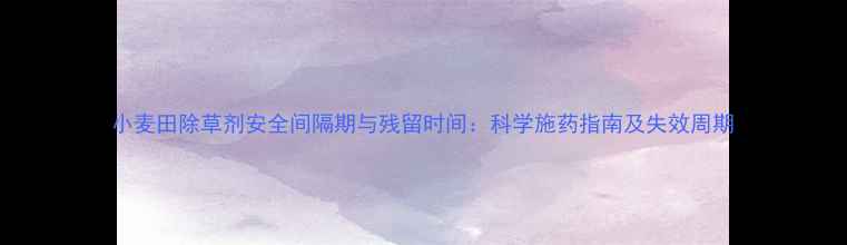图片 小麦田除草剂安全间隔期与残留时间：科学施药指南及失效周期