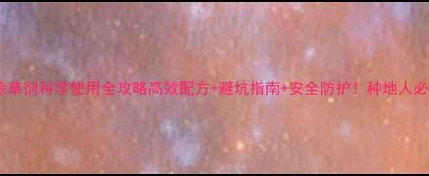 图片 小麦除草剂科学使用全攻略高效配方+避坑指南+安全防护！种地人必看🌾1