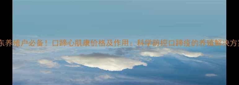 图片 山东养殖户必备！口蹄心肌康价格及作用：科学防控口蹄疫的养殖解决方案1