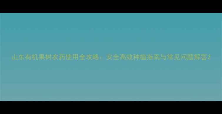 图片 山东有机果树农药使用全攻略：安全高效种植指南与常见问题解答2