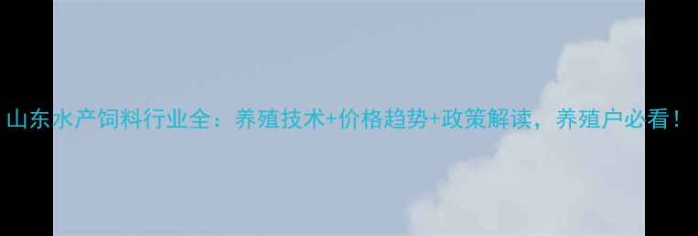 图片 山东水产饲料行业全：养殖技术+价格趋势+政策解读，养殖户必看！
