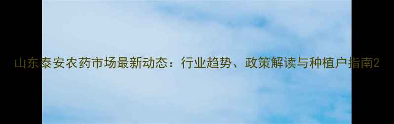 图片 山东泰安农药市场最新动态：行业趋势、政策解读与种植户指南2